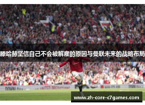 滕哈赫坚信自己不会被解雇的原因与曼联未来的战略布局