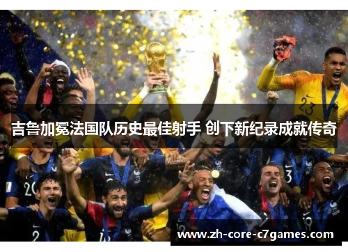吉鲁加冕法国队历史最佳射手 创下新纪录成就传奇