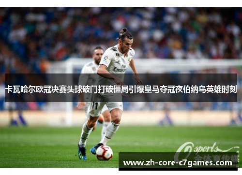 卡瓦哈尔欧冠决赛头球破门打破僵局引爆皇马夺冠夜伯纳乌英雄时刻