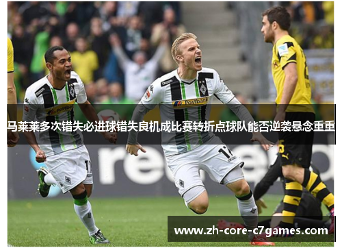 马莱莱多次错失必进球错失良机成比赛转折点球队能否逆袭悬念重重 马莱莱多次错失必进球错失良机成比赛转折点球队能否逆袭悬念重重